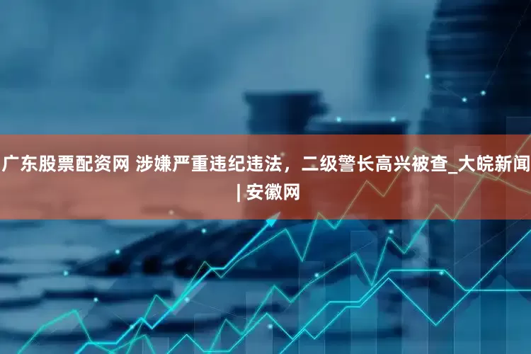 广东股票配资网 涉嫌严重违纪违法，二级警长高兴被查_大皖新闻 | 安徽网