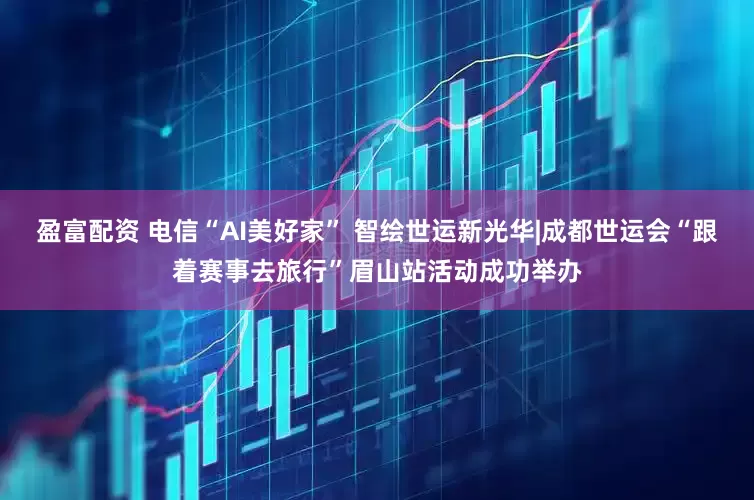 盈富配资 电信“AI美好家” 智绘世运新光华|成都世运会“跟着赛事去旅行”眉山站活动成功举办