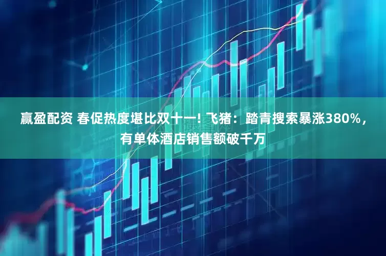 赢盈配资 春促热度堪比双十一! 飞猪：踏青搜索暴涨380%，有单体酒店销售额破千万