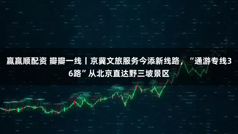 赢赢顺配资 瓣瓣一线丨京冀文旅服务今添新线路，“通游专线36路”从北京直达野三坡景区